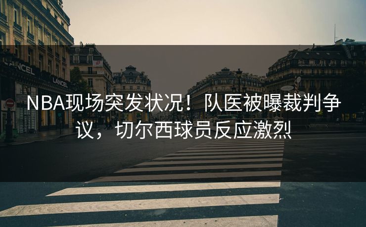 NBA现场突发状况！队医被曝裁判争议，切尔西球员反应激烈