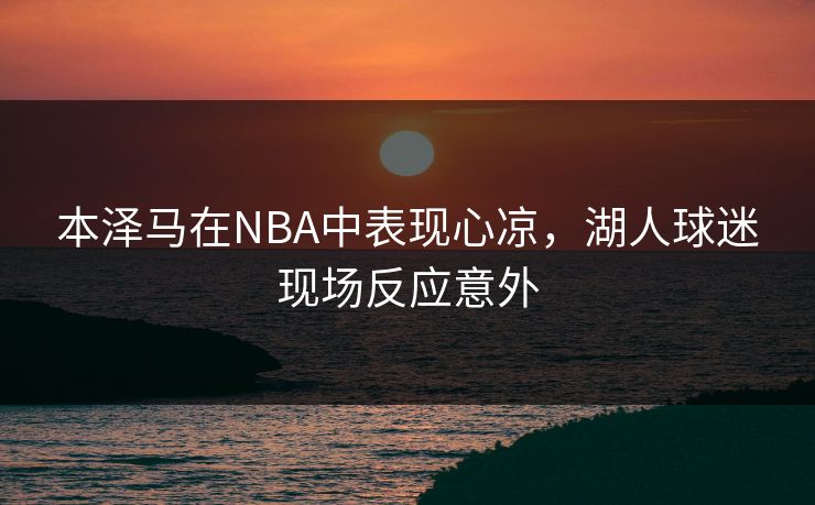 本泽马在NBA中表现心凉，湖人球迷现场反应意外