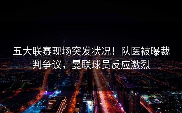 五大联赛现场突发状况！队医被曝裁判争议，曼联球员反应激烈