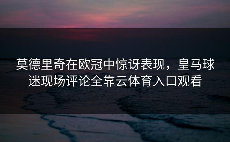莫德里奇在欧冠中惊讶表现，皇马球迷现场评论全靠云体育入口观看