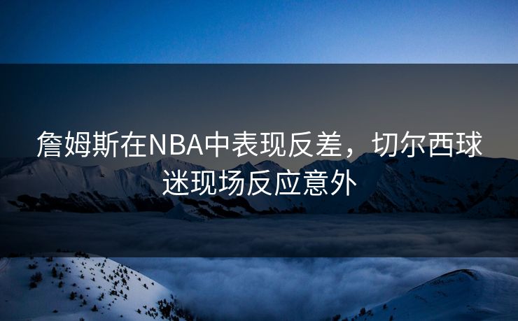 詹姆斯在NBA中表现反差,切尔西球迷现场反应意外 詹姆斯在NBA中表现反差,切尔西球迷现场反应意外