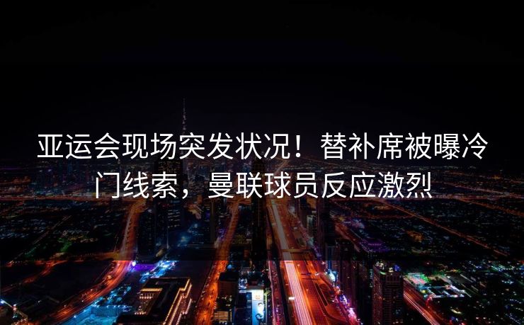 亚运会现场突发状况！替补席被曝冷门线索，曼联球员反应激烈