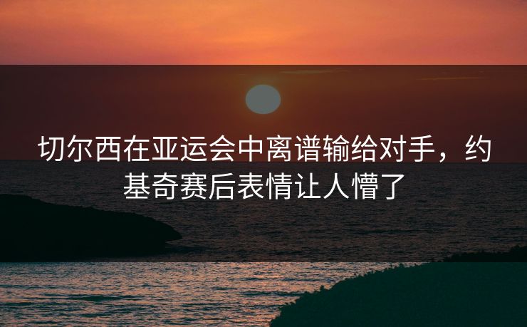 切尔西在亚运会中离谱输给对手，约基奇赛后表情让人懵了