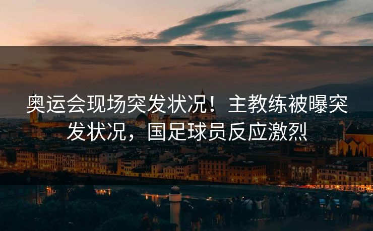 奥运会现场突发状况！主教练被曝突发状况，国足球员反应激烈