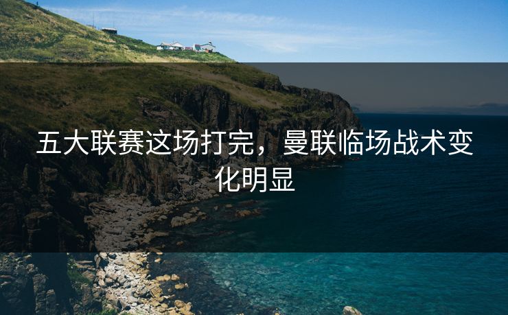 五大联赛这场打完,曼联临场战术变化明显