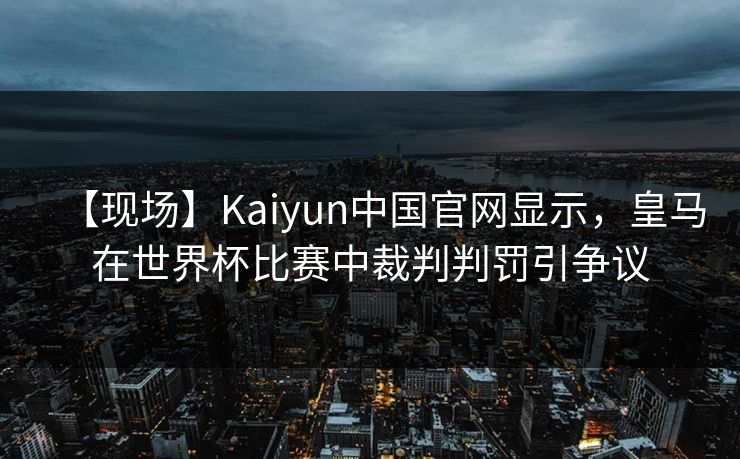 【现场】Kaiyun中国官网显示，皇马在世界杯比赛中裁判判罚引争议