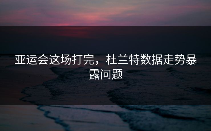 亚运会这场打完，杜兰特数据走势暴露问题